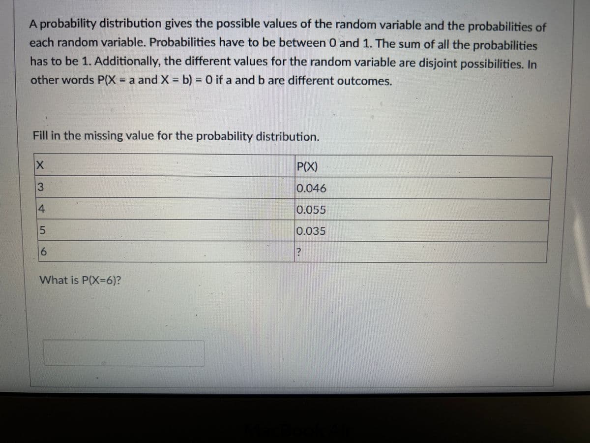 A probability distribution gives the possible values of the random variable and the probabilities of
each random variable. Probabilities have to be between 0 and 1. The sum of all the probabilities
has to be 1. Additionally, the different values for the random variable are disjoint possibilities. In
other words P(X = a and X = b) = 0 if a and b are different outcomes.
Fill in the missing value for the probability distribution.
X
3
5
6
What is P(X-6)?
P(X)
0.046
0.055
0.035
?