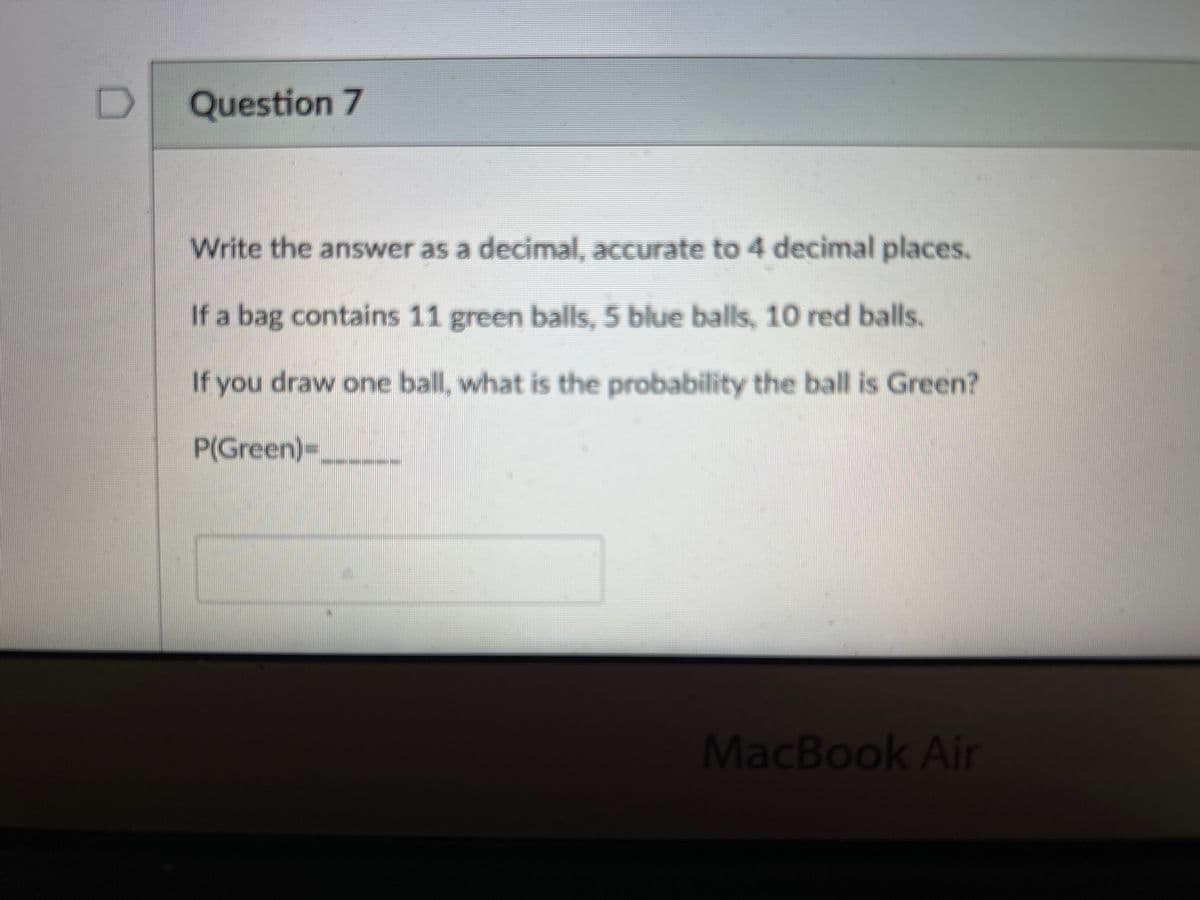 Question 7
Write the answer as a decimal, accurate to 4 decimal places.
If a bag contains 11 green balls, 5 blue balls, 10 red balls.
If you draw one ball, what is the probability the ball is Green?
P(Green)=______
MacBook Air