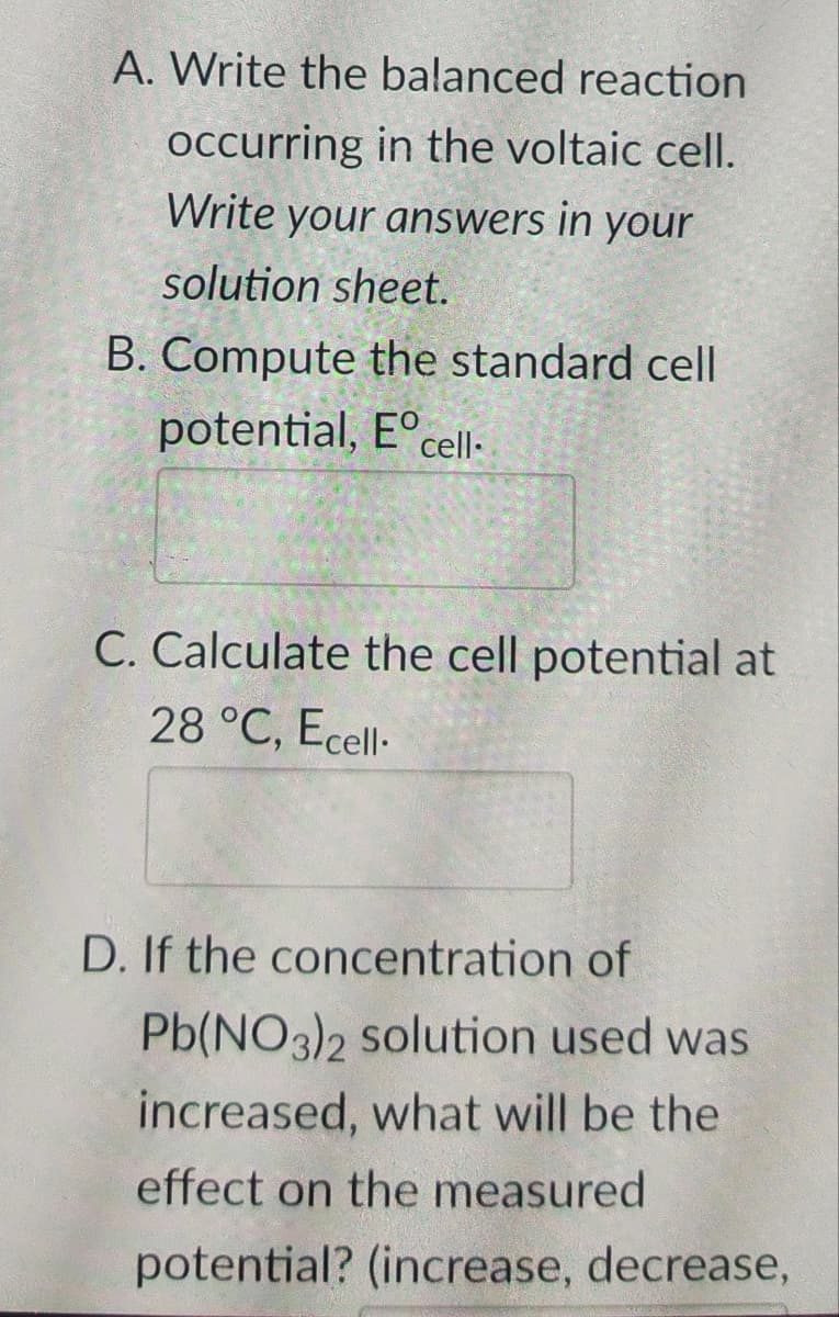 A. Write the balanced reaction
occurring in the voltaic cell.
Write your answers in your
solution sheet.
B. Compute the standard cell
potential, Eº cell.
C. Calculate the cell potential at
28 °C, Ecell.
D. If the concentration of
Pb(NO3)2 solution used was
increased, what will be the
effect on the measured
potential? (increase, decrease,