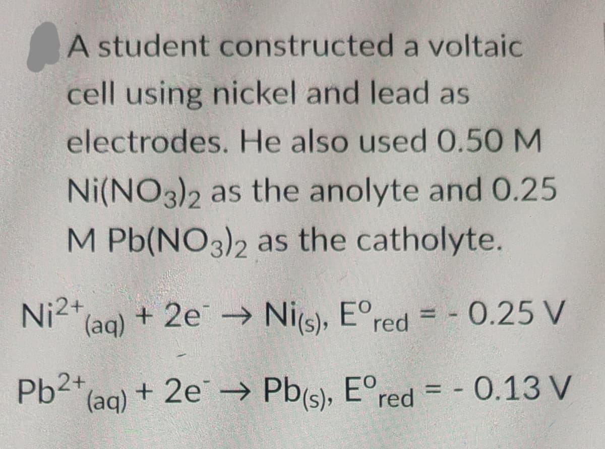 A student constructed a voltaic
cell using nickel and lead as
electrodes. He also used 0.50 M
Ni(NO3)2 as the anolyte and 0.25
M Pb(NO3)2 as the catholyte.
(aq) + 2e → Ni(s), Eºred = -0.25 V
(aq) + 2e¯ → Pb(s), Eºred = -0.13 V
Ni2+
Pb2+