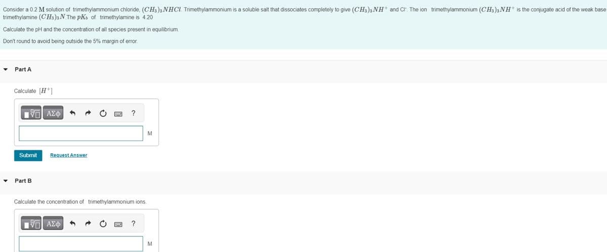 Consider a 0.2 M solution of trimethylammonium chloride, (CH3)3 NHCl. Trimethylammonium is a soluble salt that dissociates completely to give (CH3)3 NH+ and CI. The ion trimethylammonium (CH3)3 NH+ is the conjugate acid of the weak base
trimethylamine (CH3)3 N. The pKb of trimethylamine is 4.20
Calculate the pH and the concentration of all species present in equilibrium.
Don't round to avoid being outside the 5% margin of error.
▼
▼
Part A
Calculate [H+]
VE ΑΣΦΑ
Submit
Part B
Request Answer
?
Calculate the concentration of trimethylammonium ions.
—| ΑΣΦ
?
M
M