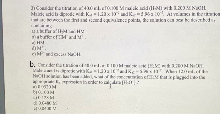 3) Consider the titration of 40.0 mL of 0.100 M maleic acid (H2M) with 0.200 M NAOH.
Maleic acid is diprotic with Kal = 1.20 x 10 2 and Ka2 = 5.96 x 107. At volumes in the titration
that are between the first and second equivalence points, the solution can best be described as
containing
a) a buffer of H2M and HM.
b) a buffer of HM and M2.
c) HM.
d) M.
e) M and excess NaOH.
%3D
b. Consider the titration of 40.0 mL of 0.100 M maleic acid (H2M) with 0.200 M NAOH.
Maleic acid is diprotic with Kal 1.20 x 102 and K2 5.96 x 107, When 12.0 mL of the
NaOH solution has been added, what of the concentration of H2M that is plugged into the
appropriate K. expression in order to calçulate [H3O]?
a) 0.0320 M
b) 0.100 M
c) 0.128 M
d) 0.0480 M
e) 0.0400 M
