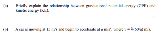 (a)
Briefly explain the relationship between gravitational potential energy (GPE) and
kinetic energy (KE).
(b)
A car is moving at 15 m/s and begin to accelerate at a m/s, where v = V(60/a) m/s.
