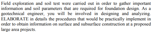 Field exploration and soil test were carried out in order to gather important
information and soil parameters that are required for foundation design. As a
geotechnical engineer, you will be involved in designing and analyzing.
ELABORATE in details the procedures that would be practically implement in
order to obtain information on surface and subsurface construction at a proposed
large area projects.
