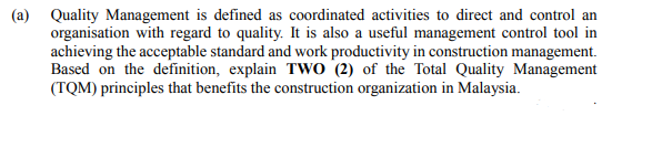 (a) Quality Management is defined as coordinated activities to direct and control an
organisation with regard to quality. It is also a useful management control tool in
achieving the acceptable standard and work productivity in construction management.
Based on the definition, explain Two (2) of the Total Quality Management
(TQM) principles that benefits the construction organization in Malaysia.
