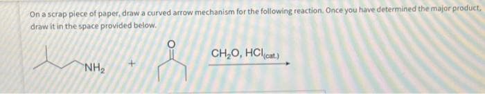 On a scrap piece of paper, draw a curved arrow mechanism for the following reaction. Once you have determined the major product,
draw it in the space provided below.
م سيد
NH₂
CH₂O, HCl(cat.)