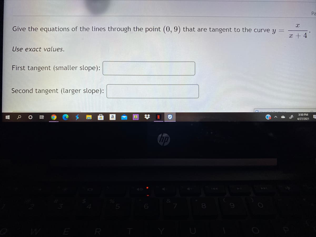 Pa
Give the equations of the lines through the point (0, 9) that are tangent to the curve y
x + 4
Use exact values.
First tangent (smaller slope):
Second tangent (larger slope):
3:50 PM
a
(?
4/27/2021
hp
