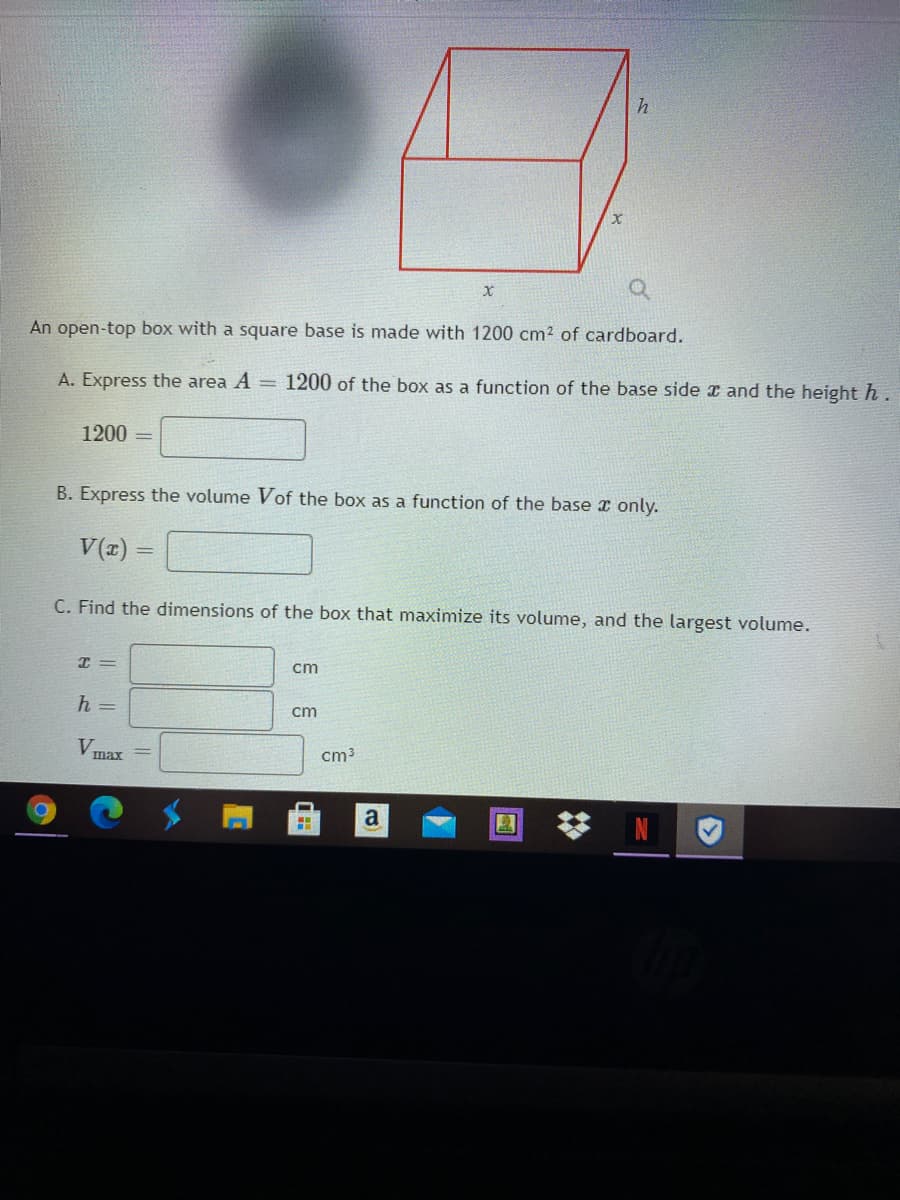 An open-top box with a square base is made with 1200 cm2 of cardboard.
A. Express the area A = 1200 of the box as a function of the base side x and the height h.
1200 =
B. Express the volume Vof the box as a function of the base x only.
V(z) =
C. Find the dimensions of the box that maximize its volume, and the largest volume.
I =
cm
h =
cm
V.
cm3
