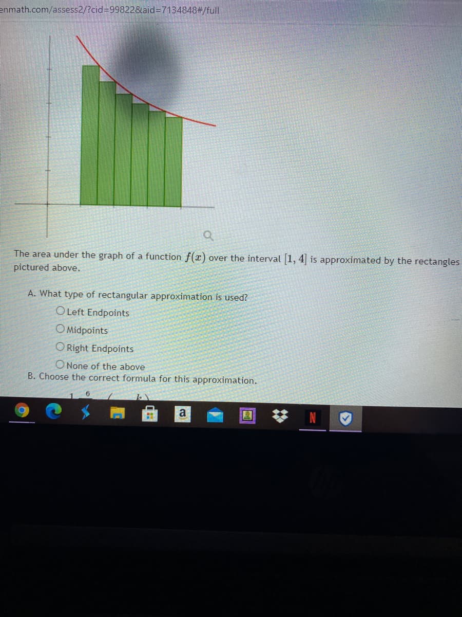 enmath.com/assess2/?cid=99822&aid%3D7134848#/full
The area under the graph of a function f(x) over the interval 1, 4 is approximated by the rectangles
pictured above.
A. What type of rectangular approximation is used?
O Left Endpoints
O Midpoints
O Right Endpoints
ONone of the above
B. Choose the correct formula for this approximation.
