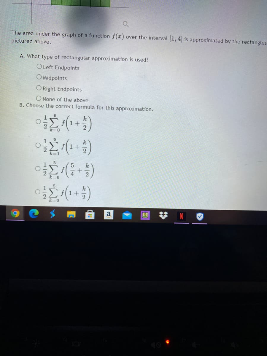 The area under the graph of a function f(x) over the interval 1, 4 is approximated by the rectangles
pictured above.
A. What type of rectangular approximation is used?
O Left Endpoints
O Midpoints
O Right Endpoints
O None of the above
B. Choose the correct formula for this approximation.
k
f1+
k
f1+
5
k
4.
k=0
1+
2
a
1/2
