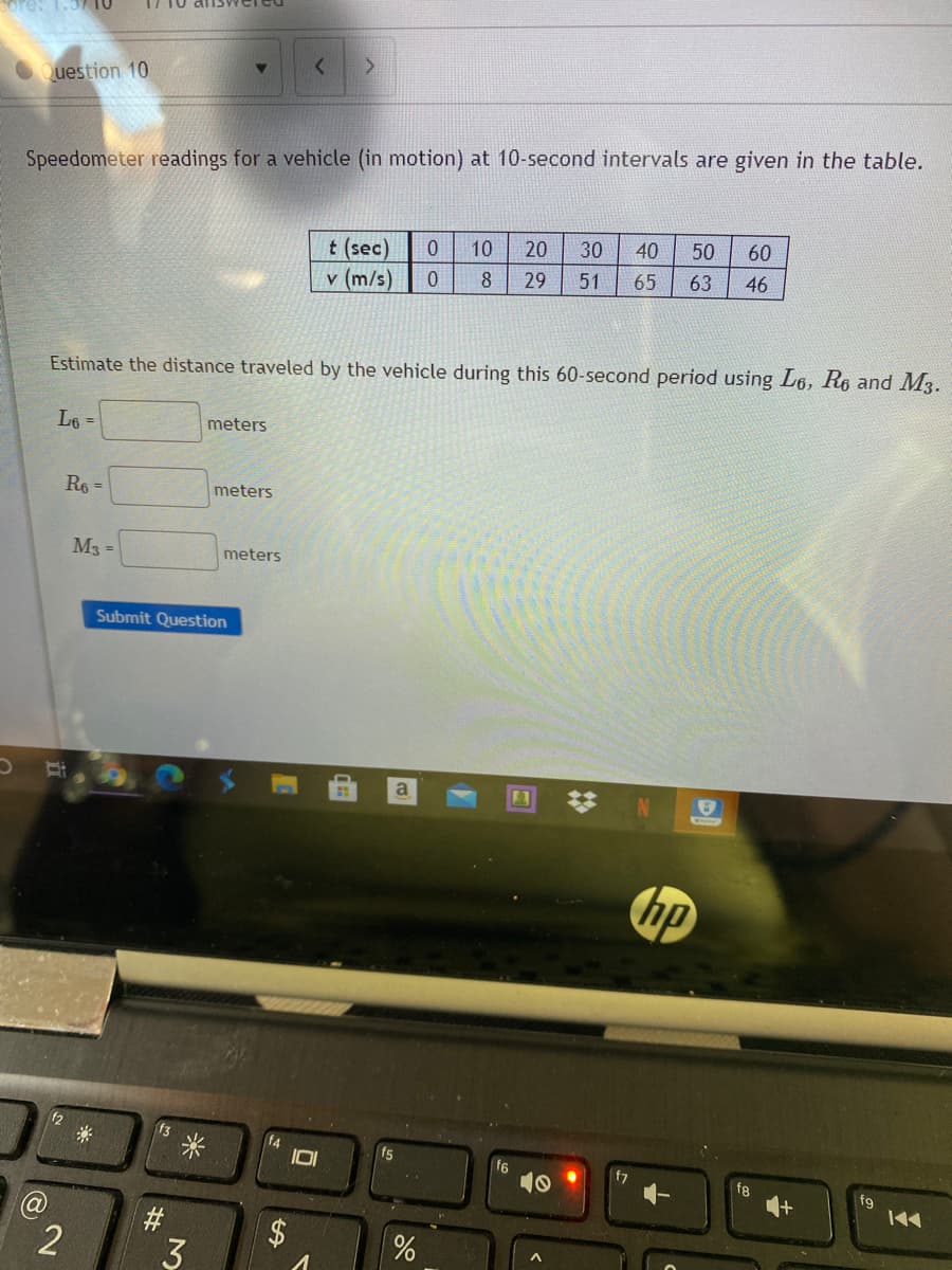 ore: 1.3710
Question 10
Speedometer readings for a vehicle (in motion) at 10-second intervals are given in the table.
30
40
50
60
t (sec)
v (m/s)
10
20
8
29
51
65
63
46
Estimate the distance traveled by the vehicle during this 60-second period using L6, Re and M3.
L6 =
meters
Re =
meters
M3 =
meters
Submit Question
hp
f3
f4
f8
fg
#
3
%24
