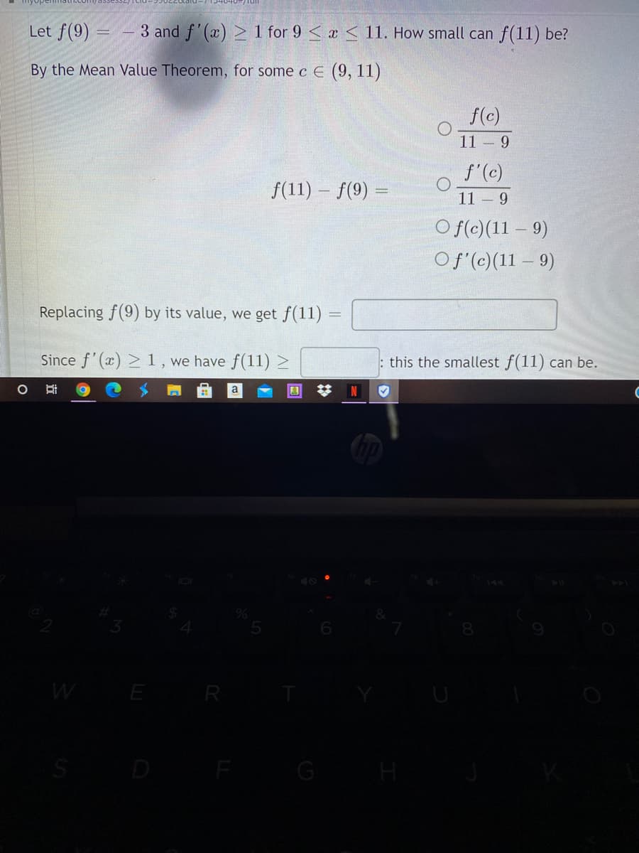 Let f(9) = – 3 and f'(x) > 1 for 9 < a < 11. How small can f(11) be?
By the Mean Value Theorem, for some c E (9, 11)
f(c)
11 9
f'(c)
f(11) – f(9) =
11 9
O f(c)(11 – 9)
Of (c)(11 – 9)
Replacing f(9) by its value, we get f(11)
Since f'(x) >1, we have f(11) >
: this the smallest f(11) can be.
%23
a
W
E R
G
