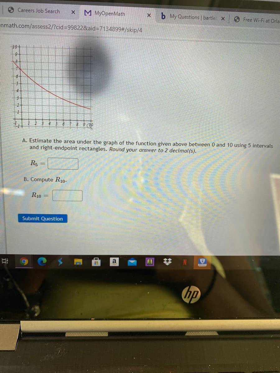 O Careers Job Search
M MyOpenMath
b My Questions | bartlel x
6 Free Wi-Fi at Orla
nmath.com/assess2/?cid=D99822&aid%3D7134899#/skip/4
10-
9-
4
A. Estimate the area under the graph of the function given above between 0 and 10 using 5 intervals
and right-endpoint rectangles. Round your answer to 2 decimal(s).
R5
B. Compute R10-
R10 =
Submit Question
a
N
hp
