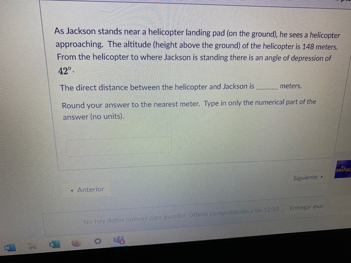 As Jackson stands near a helicopter landing pad (on the ground), he sees a helicopter
approaching. The altitude (height above the ground) of the helicopter is 148 meters.
From the helicopter to where Jackson is standing there is an angle of depression of
42°.
The direct distance between the helicopter and Jackson is
meters.
Round your answer to the nearest meter. Type in only the numerical part of the
answer (no units).
DJ
MARNC
Siguiente
Anterior
Entregar exar
No hay datos nuevos para guardan Ultima comprobación a las 12:10
品
