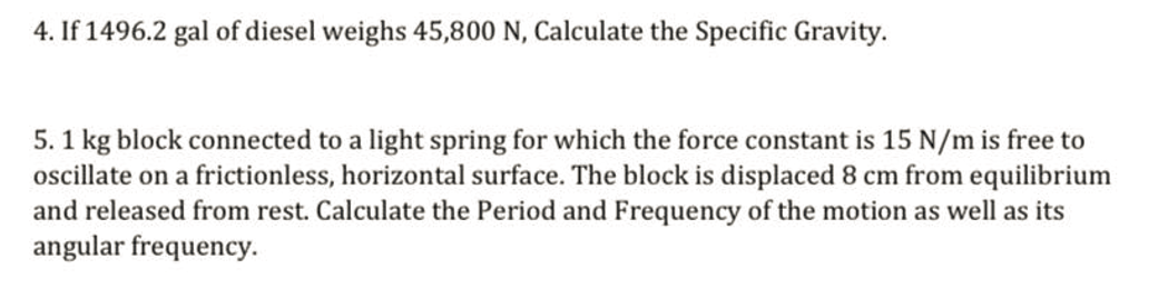 4. If 1496.2 gal of diesel weighs 45,800 N, Calculate the Specific Gravity.
5. 1 kg block connected to a light spring for which the force constant is 15 N/m is free to
oscillate on a frictionless, horizontal surface. The block is displaced 8 cm from equilibrium
and released from rest. Calculate the Period and Frequency of the motion as well as its
angular frequency.
