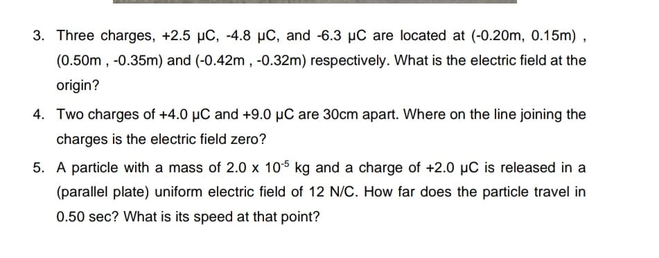 3. Three charges, +2.5 µC, -4.8 µC, and -6.3 µC are located at (-0.20m, 0.15m) ,
(0.50m , -0.35m) and (-0.42m , -0.32m) respectively. What is the electric field at the
origin?
4. Two charges of +4.0 µC and +9.0 µC are 30cm apart. Where on the line joining the
charges is the electric field zero?
5. A particle with a mass of 2.0 x 105 kg and a charge of +2.0 µC is released in a
(parallel plate) uniform electric field of 12 N/C. How far does the particle travel in
0.50 sec? What is its speed at that point?
