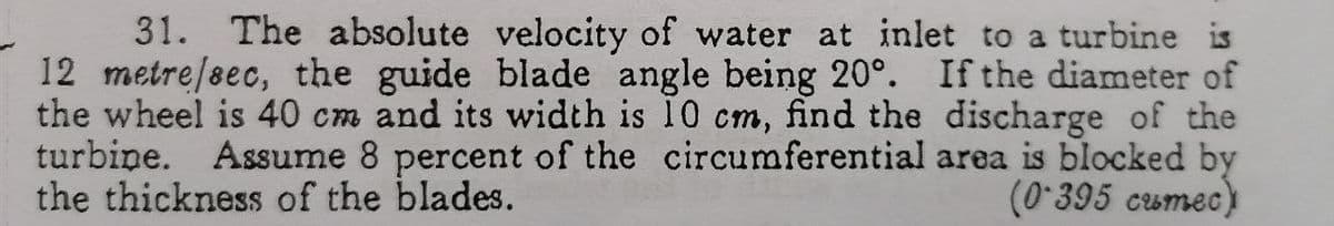 31. The absolute velocity of water at inlet to a turbine is
12 metre/sec, the guide blade angle being 20°. If the diameter of
the wheel is 40 cm and its width is 10 cm, find the discharge of the
turbine. Assume 8 percent of the circumferential area is blocked by
the thickness of the blades.
(0-395 cumec)
