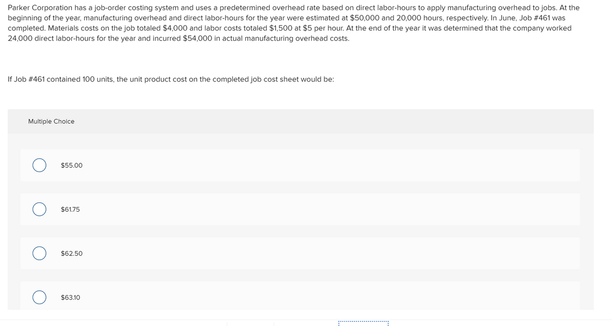 Parker Corporation has a job-order costing system and uses a predetermined overhead rate based on direct labor-hours to apply manufacturing overhead to jobs. At the
beginning of the year, manufacturing overhead and direct labor-hours for the year were estimated at $50,000 and 20,000 hours, respectively. In June, Job #461 was
completed. Materials costs on the job totaled $4,000 and labor costs totaled $1,500 at $5 per hour. At the end of the year it was determined that the company worked
24,000 direct labor-hours for the year and incurred $54,000 in actual manufacturing overhead costs.
If Job #461 contained 100 units, the unit product cost on the completed job cost sheet would be:
Multiple Choice
$55.00
$61.75
$62.50
$63.10
