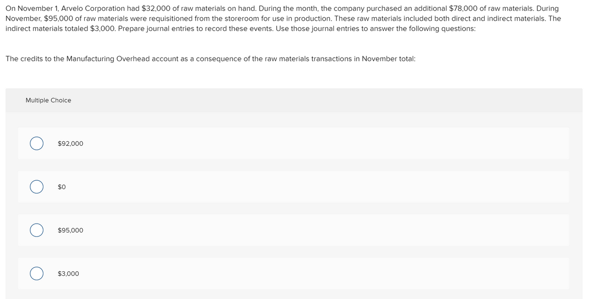 On November 1, Arvelo Corporation had $32,000 of raw materials on hand. During the month, the company purchased an additional $78,000 of raw materials. During
November, $95,000 of raw materials were requisitioned from the storeroom for use in production. These raw materials included both direct and indirect materials. The
indirect materials totaled $3,000. Prepare journal entries to record these events. Use those journal entries to answer the following questions:
The credits to the Manufacturing Overhead account as a consequence of the raw materials transactions in November total:
Multiple Choice
$92,000
$0
$95,000
$3,000
