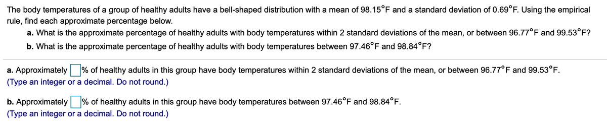 ### Understanding Body Temperature Distributions in Healthy Adults

The body temperatures of a group of healthy adults are distributed in a bell-shaped (normal) curve, with a mean (average) of 98.15°F and a standard deviation of 0.69°F. Using the empirical rule, we can find the approximate percentages for certain ranges of body temperatures.

**Empirical Rule Overview:**
The empirical rule states that for a normal distribution:
- Approximately 68% of the data falls within 1 standard deviation of the mean.
- Approximately 95% of the data falls within 2 standard deviations of the mean.
- Approximately 99.7% of the data falls within 3 standard deviations of the mean.

#### Questions and Calculations:

**a. What is the approximate percentage of healthy adults with body temperatures within 2 standard deviations of the mean, or between 96.77°F and 99.53°F?**

This question asks us to use the empirical rule to find the percentage of adults whose body temperatures fall within the range of 2 standard deviations from the mean. 

#### Calculation:
- Mean = 98.15°F
- Standard Deviation = 0.69°F
- 2 Standard Deviations from the Mean = 2 * 0.69°F = 1.38°F
- Range = Mean ± 2 Standard Deviations
- Lower Bound = 98.15°F - 1.38°F = 96.77°F
- Upper Bound = 98.15°F + 1.38°F = 99.53°F

According to the empirical rule, **approximately 95%** of healthy adults in this group have body temperatures within 2 standard deviations of the mean.

**b. What is the approximate percentage of healthy adults with body temperatures between 97.46°F and 98.84°F?**

This question involves finding the percentage of adults whose temperatures fall within a range derived from 1 standard deviation of the mean.

#### Calculation:
- Mean = 98.15°F
- Standard Deviation = 0.69°F
- Range for ±1 Standard Deviation:
  - Lower Bound = 98.15°F - 0.69°F = 97.46°F
  - Upper Bound = 98.15°F + 0.69°F = 98.84°F

According to the empirical rule, **approximately 68%** of healthy adults in this