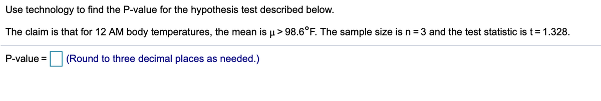 Use technology to find the P-value for the hypothesis test described below.
The claim is that for 12 AM body temperatures, the mean is µ> 98.6°F. The sample size is n = 3 and the test statistic is t= 1.328.
P-value =
(Round to three decimal places as needed.)
