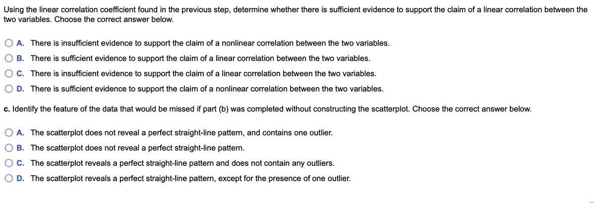 Using the linear correlation coefficient found in the previous step, determine whether there is sufficient evidence to support the claim of a linear correlation between the
two variables. Choose the correct answer below.
A. There is insufficient evidence to support the claim of a nonlinear correlation between the two variables.
B. There is sufficient evidence to support the claim of a linear correlation between the two variables.
C. There is insufficient evidence to support the claim of a linear correlation between the two variables.
D. There is sufficient evidence to support the claim of a nonlinear correlation between the two variables.
c. Identify the feature of the data that would be missed if part (b) was completed without constructing the scatterplot. Choose the correct answer below.
A. The scatterplot does not reveal a perfect straight-line pattern, and contains one outlier.
B. The scatterplot does not reveal a perfect straight-line pattern.
C. The scatterplot reveals a perfect straight-line pattern and does not contain any outliers.
O D. The scatterplot reveals a perfect straight-line pattern, except for the presence of one outlier.
