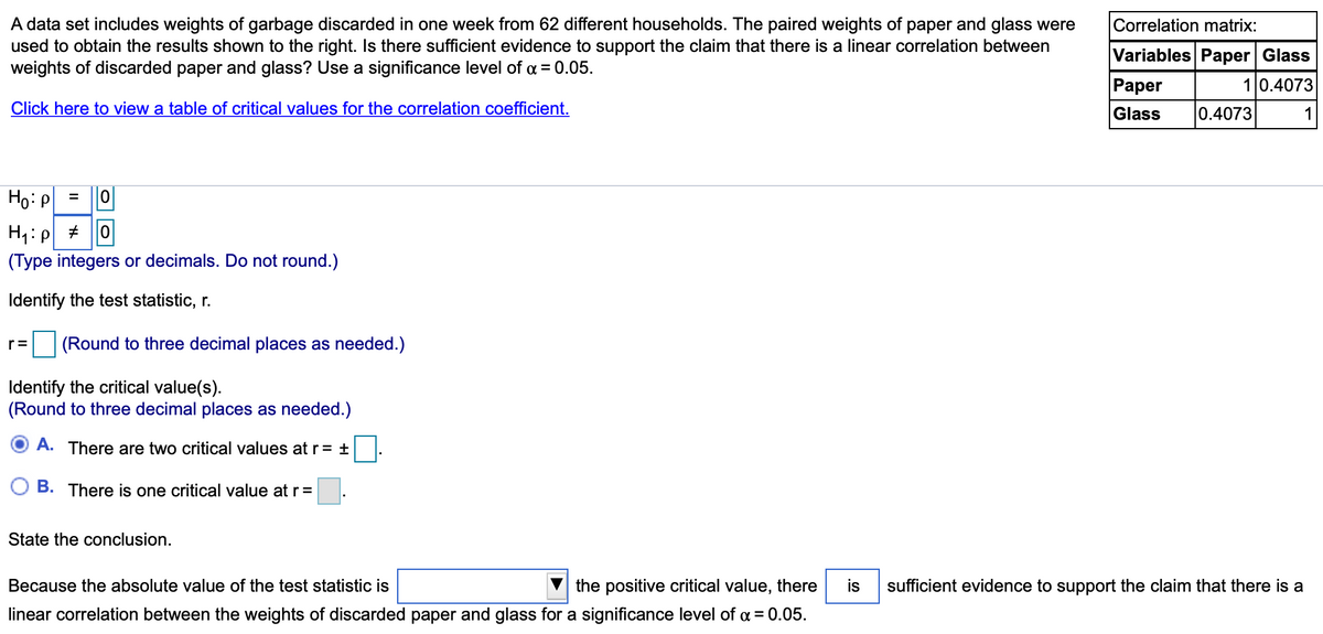 A data set includes weights of garbage discarded in one week from 62 different households. The paired weights of paper and glass were
used to obtain the results shown to the right. Is there sufficient evidence to support the claim that there is a linear correlation between
weights of discarded paper and glass? Use a significance level of a = 0.05.
Correlation matrix:
Variables Paper Glass
Раper
10.4073
Click here to view a table of critical values for the correlation coefficient.
Glass
0.4073
1
Но Р
(Type integers or decimals. Do not round.)
Identify the test statistic, r.
(Round to three decimal places as needed.)
r=
Identify the critical value(s).
(Round to three decimal places as needed.)
A. There are two critical values at r = ±
B. There is one critical value at r =
State the conclusion.
Because the absolute value of the test statistic is
the positive critical value, there
is
sufficient evidence to support the claim that there is a
linear correlation between the weights of discarded paper and glass for a significance level of a = 0.05.
