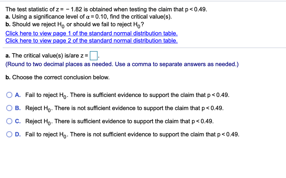 The test statistic of z = - 1.82 is obtained when testing the claim thatp<0.49.
a. Using a significance level of a = 0.10, find the critical value(s).
b. Should we reject Ho or should we fail to reject H,?
Click here to view page 1 of the standard normal distribution table.
Click here to view page 2 of the standard normal distribution table.
a. The critical value(s) is/are z =
(Round to two decimal places as needed. Use a comma to separate answers as needed.)
b. Choose the correct conclusion below.
A. Fail to reject Ho. There is sufficient evidence to support the claim that p< 0.49.
B. Reject Ho. There is not sufficient evidence to support the claim that p< 0.49.
O C. Reject Ho. There is sufficient evidence to support the claim that p<0.49.
D. Fail to reject Ho. There is not sufficient evidence to support the claim that p< 0.49.
