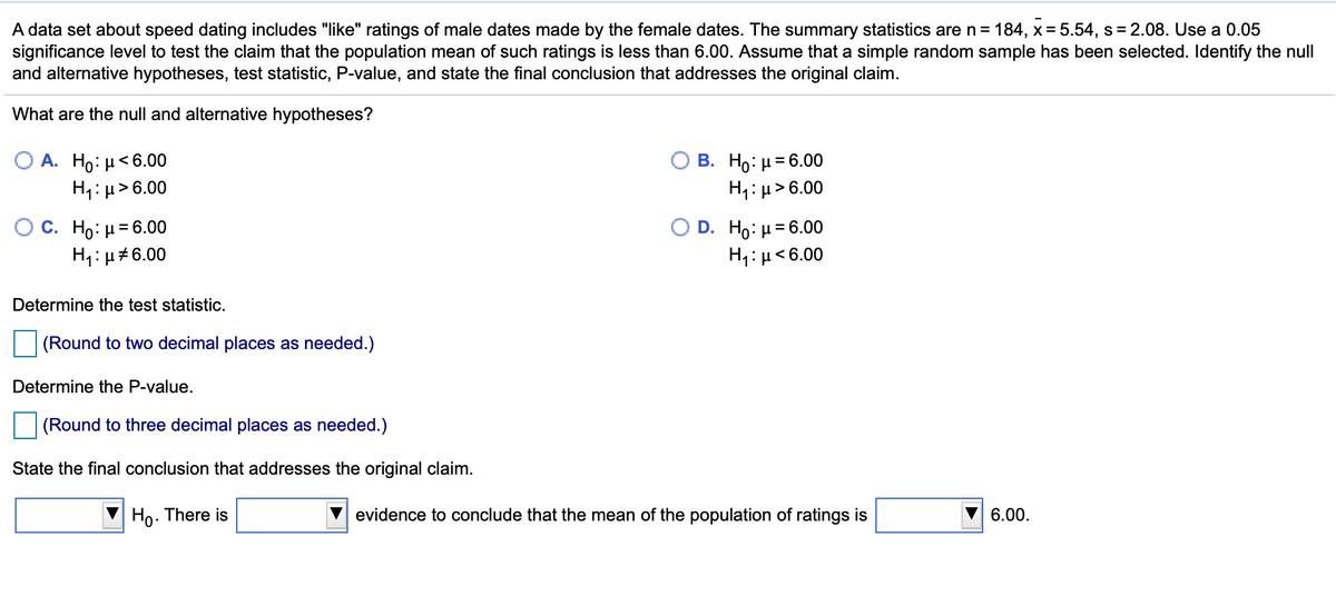 A data set about speed dating includes "like" ratings of male dates made by the female dates. The summary statistics are n = 184, x= 5.54, s= 2.08. Use a 0.05
significance level to test the claim that the population mean of such ratings is less than 6.00. Assume that a simple random sample has been selected. Identify the null
and alternative hypotheses, test statistic, P-value, and state the final conclusion that addresses the original claim.
What are the null and alternative hypotheses?
О А. Но: и<6.00
H1: µ> 6.00
О В. Но: и36.00
H1:µ>6.00
Ос. Но: и36.00
H1:µ#6.00
O D. Ho: µ= 6.00
H1: µ<6.00
Determine the test statistic.
(Round to two decimal places as needed.)
Determine the P-value.
(Round to three decimal places as needed.)
State the final conclusion that addresses the original claim.
Ho. There is
evidence to conclude that the mean of the population of ratings is
6.00.
