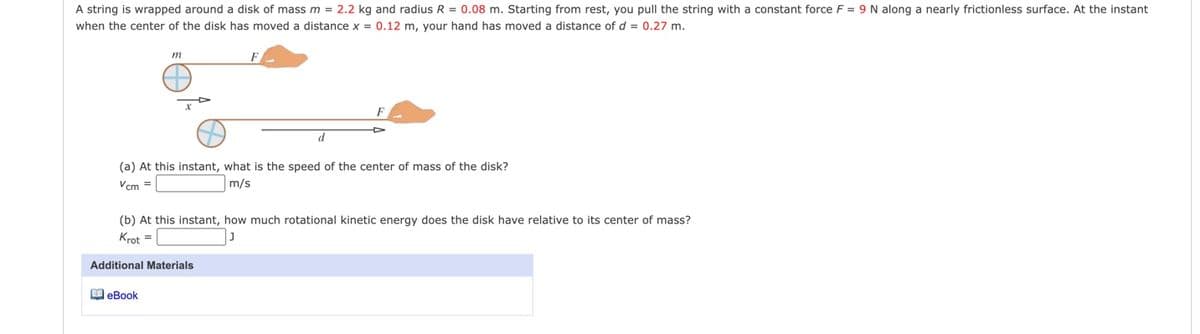 A string is wrapped around a disk of mass m = 2.2 kg and radius R = 0.08 m. Starting from rest, you pull the string with a constant force F = 9 N along a nearly frictionless surface. At the instant
when the center of the disk has moved a distance x = 0.12 m, your hand has moved a distance of d = 0.27 m.
m
d
(a) At this instant, what is the speed of the center of mass of the disk?
Vcm =
m/s
(b) At this instant, how much rotational kinetic energy does the disk have relative to its center of mass?
Krot =
Additional Materials
M eBook
