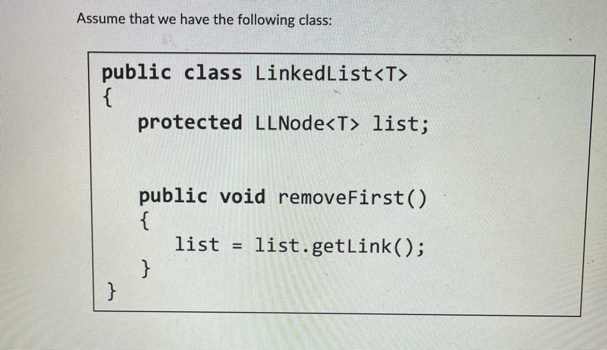 Assume that we have the following class:
public class LinkedList<T>
{
protected LLNode<T> list;
}
public void removeFirst()
{
list list.getLink();
}