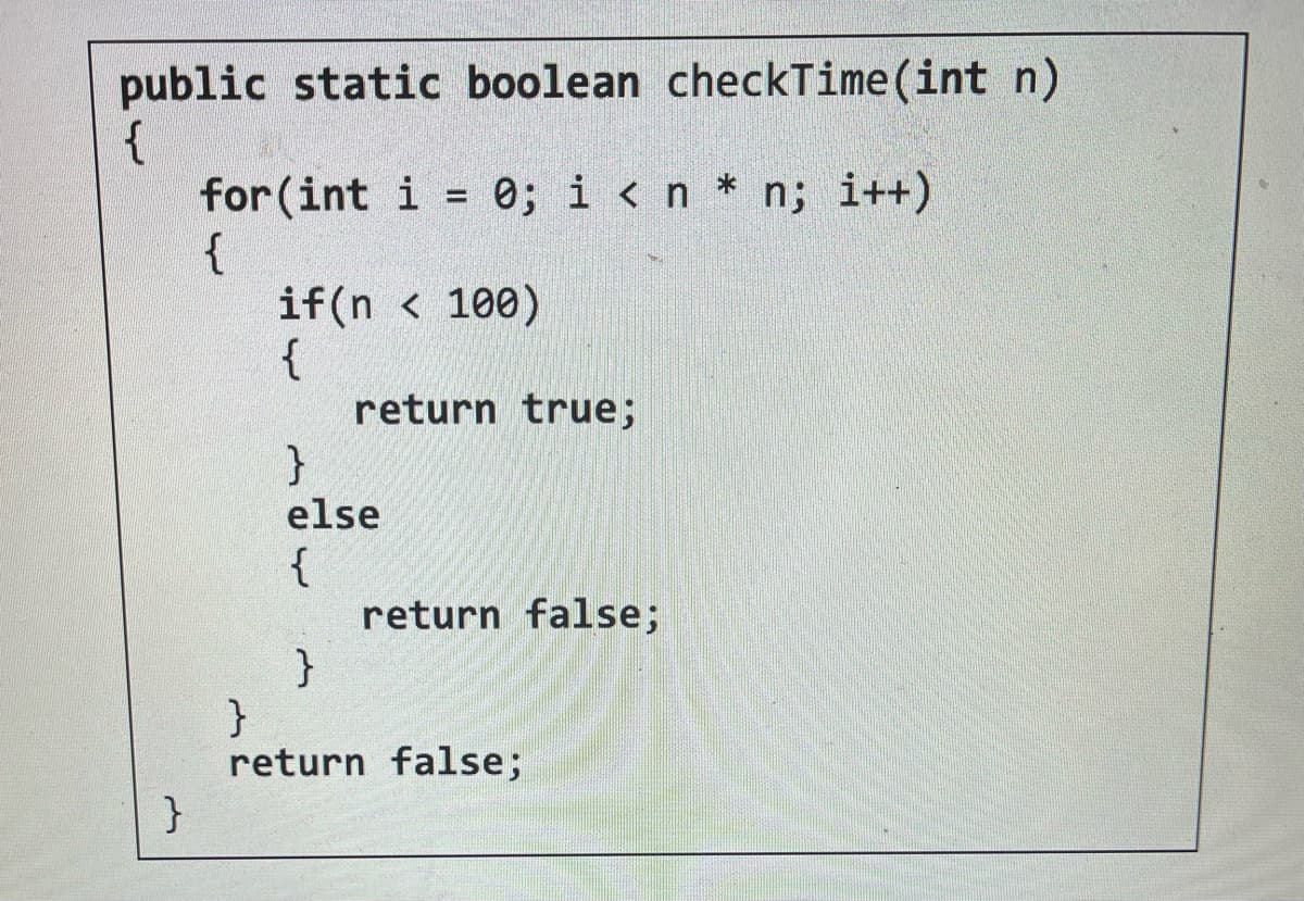 public static boolean checkTime (int n)
{
}
for (int i = 0; i < n * n; i++)
{
if(n<100)
{
}
else
{
}
return true;
return false;
}
return false;