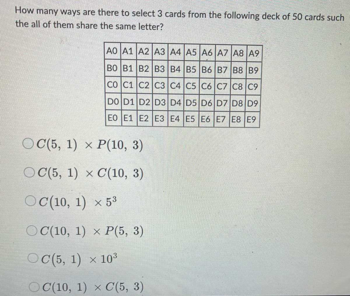 How many ways are there to select 3 cards from the following deck of 50 cards such
the all of them share the same letter?
AO A1 A2 A3 A4 A5 A6 A7 A8 A9
BO B1 B2 B3 B4 B5 B6 B7 B8 B9
CO C1 C2 C3 C4 C5 C6 C7 C8 C9
DO D1 D2 D3 D4 D5 D6 D7 D8 D9
EO E1 E2 E3 E4 E5 E6 E7 E8 E9
OC(5, 1) x P(10, 3)
OC(5, 1) x C(10, 3)
OC(10, 1) × 53
OC(10, 1) x P(5, 3)
OC(5, 1) × 10³
OC(10, 1) x C(5, 3)