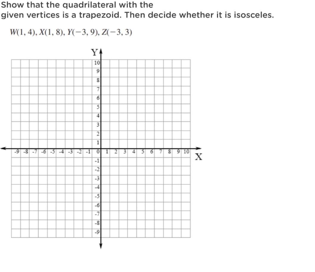 Show that the quadrilateral with the
given vertices is a trapezoid. Then decide whether it is isosceles.
W(1, 4), X(1, 8), Y(-3, 9), Z(-3, 3)
YA
10
9
1
3 6 7 8 9 10
X
-9 -8 -7 -6 -5 -4 -3 -2 -1
2.
3 4
-1
-2
-3
-4
-5
-6
-7
-8
-9
