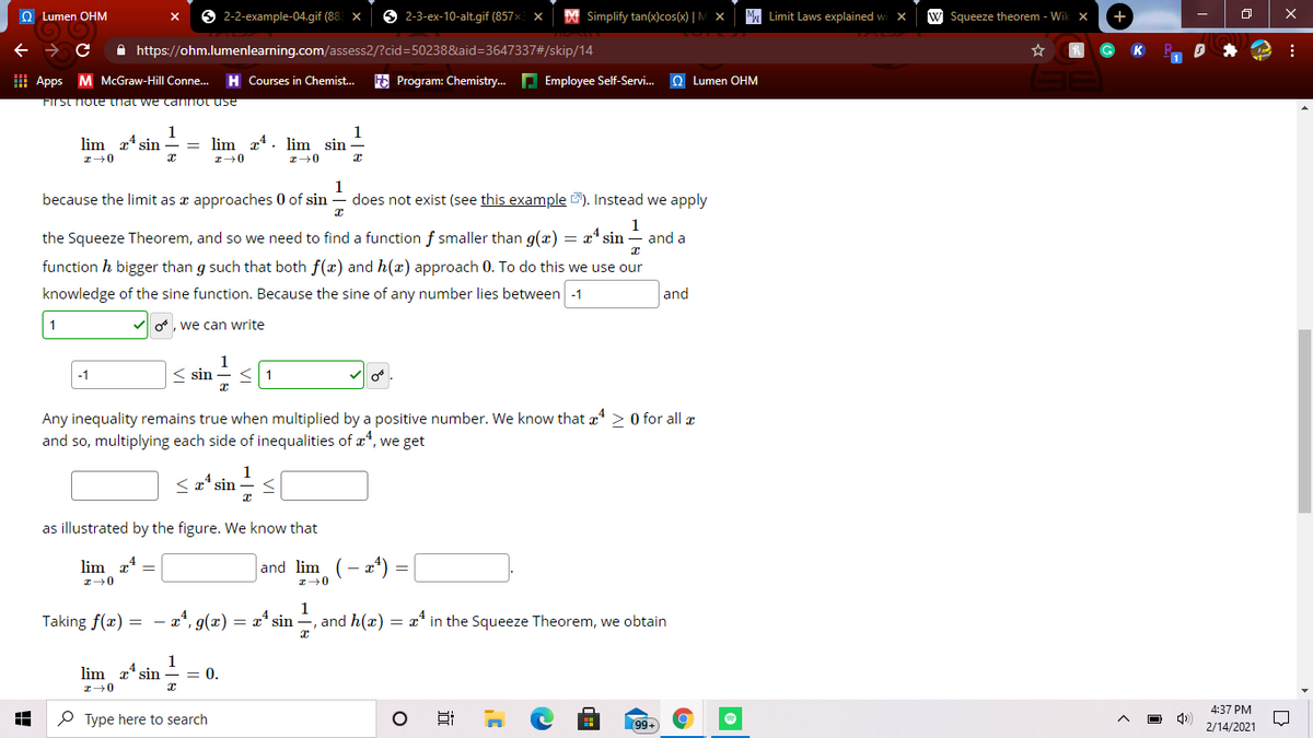 O Lumen OHM
2-2-example-04.gif (88 x
6 2-3-ex-10-alt.gif (857x
| Simplify tan(x)cos(x) | M
M. Limit Laws explained w
w Squeeze theorem - Wik x
+
A https://ohm.lumenlearning.com/assess2/?cid=50238&aid=3647337#/skip/14
I Apps M McGraw-Hill Conne.
E Program: Chemistry. P Employee Self-Servi. Q Lumen OHM
Courses in Chemist...
FIrst hote that we ca not use
1
lim x sin
1
lim z4. lim sin
because the limit as x approaches 0 of sin
1
does not exist (see this example 2). Instead we apply
1
the Squeeze Theorem, and so we need to find a function f smaller than g(x)
= x' sin
and a
function h bigger than g such that both f(x) and h(x) approach 0. To do this we use our
knowledge of the sine function. Because the sine of any number lies between -1
and
1
o, we can write
1
< sin
-1
Any inequality remains true when multiplied by a positive number. We know that a* > 0 for all æ
and so, multiplying each side of inequalities of æ*, we get
sin
as illustrated by the figure. We know that
lim x*
and lim
1
Taking f(x) = – a*, g(æ)
= x* sin –, and h(x) = x* in the Squeeze Theorem, we obtain
lim a* sin
1
= 0.
4:37 PM
P Type here to search
99+
2/14/2021
近
