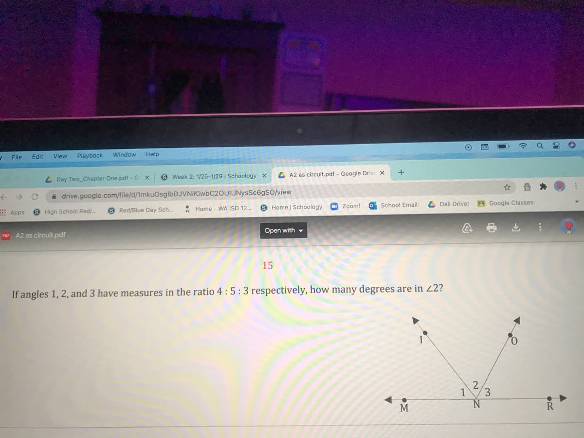 EGO
File
Edit
View
Playback
Window
Help
4)
L Day Two_Chapter One.pdf - G
9 Week 2: 1/25-1/29 | Schoology x
4 A2 as circuit.pdf - Google Drive X
+
A drive.google.com/file/d/1mkuOsglbDJVNiKiwbC2OUIUNysSc6gSO/view
Apps
S High School Red/..
S Red/Blue Day Sch..
: Home - WA ISD 12.
9 Home | Schoology
Zoom!
O School Email:
4 Dali Drive!
A Google Classes:
POF A2 as circuit.pdf
Open with -
15
If angles 1, 2, and 3 have measures in the ratio 4 :5:3 respectively, how many degrees are in 22?
3
M
