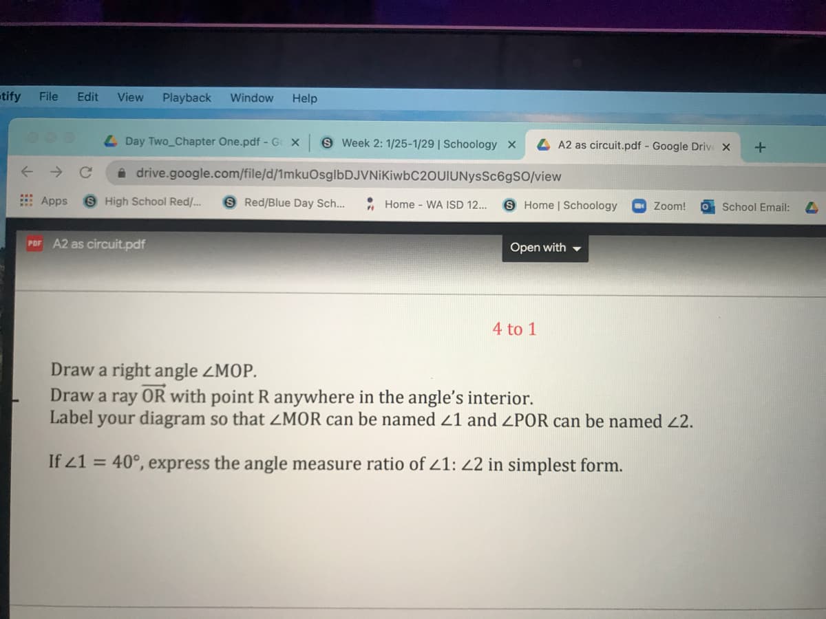 tify
File
Edit
View
Playback
Window
Help
L Day Two_Chapter One.pdf - G X
S Week 2: 1/25-1/29 | Schoology X
A2 as circuit.pdf Google Drive X
drive.google.com/file/d/1mkuOsglbDJVNiKiwbC2OUIUNysSc6gS0/view
E Apps
S High School Red/...
S Red/Blue Day Sch...
Home - WA ISD 12..
S Home | Schoology
Zoom!
School Email:
A2 as circuit.pdf
PDF
Open with -
4 to 1
Draw a right angle ZMOP.
Draw a ray OR with point R anywhere in the angle's interior.
Label your diagram so that ZMOR can be named 21 and ZPOR can be named 2.
If 21 = 40°, express the angle measure ratio of 21: 22 in simplest form.

