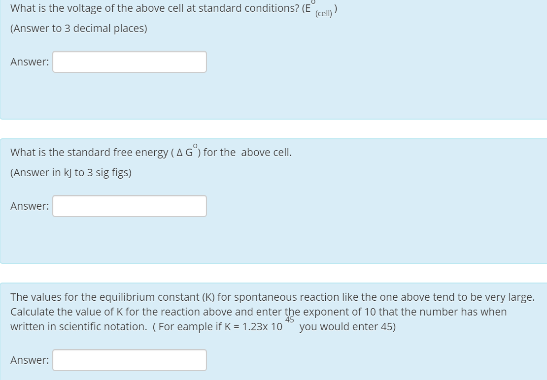 What is the voltage of the above cell at standard conditions? (E
(cell) )
(Answer to 3 decimal places)
Answer:
What is the standard free energy (A G) for the above cell.
(Answer in kj to 3 sig figs)
Answer:
The values for the equilibrium constant (K) for spontaneous reaction like the one above tend to be very large.
Calculate the value of K for the reaction above and enter the exponent of 10 that the number has when
written in scientific notation. ( For eample if K = 1.23x 10
45
you would enter 45)
Answer:
