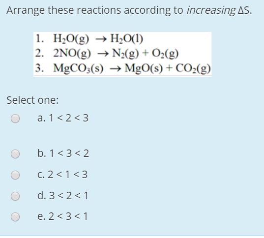 Arrange these reactions according to increasing AS.
1. H2O(g) → H2O(1)
2. 2NO(g) → N2(g) + O2(g)
3. MgCO3(s) → MgO(s) + CO2(g)
Select one:
a. 1 <2 <3
b. 1 <3 < 2
C. 2 < 1 <3
d. 3< 2 < 1
e. 2 <3 < 1
