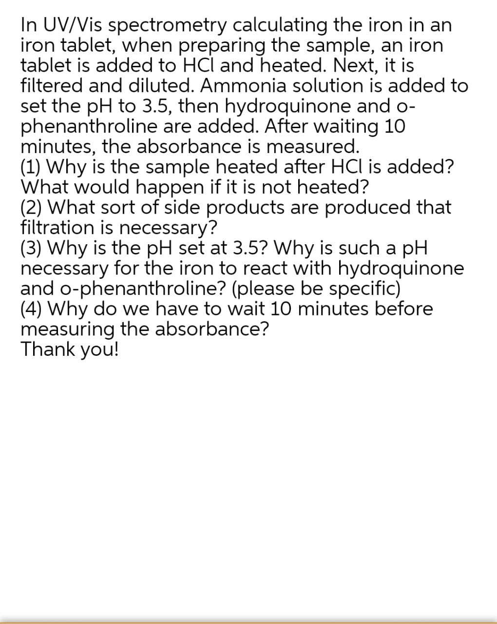 In UV/Vis spectrometry calculating the iron in an
iron tablet, when preparing the sample, an iron
tablet is added to HCl and heated. Next, it is
filtered and diluted. Ammonia solution is added to
set the pH to 3.5, then hydroquinone and o-
phenanthroline are added. After waiting 10
minutes, the absorbance is measured.
(1) Why is the sample heated after HCI is added?
What would happen if it is not heated?
(2) What sort of side products are produced that
filtration is necessary?
(3) Why is the pH set at 3.5? Why is such a pH
necessary for the iron to react with hydroquinone
and o-phenanthroline? (please be specific)
(4) Why do we have to wait 10 minutes before
measuring the absorbance?
Thank you!
