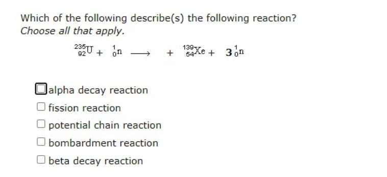 Which of the following describe(s) the following reaction?
Choose all that apply.
235U
920 + on
139
+ 54Xe +
Oalpha decay reaction
fission reaction
O potential chain reaction
O bombardment reaction
O beta decay reaction
