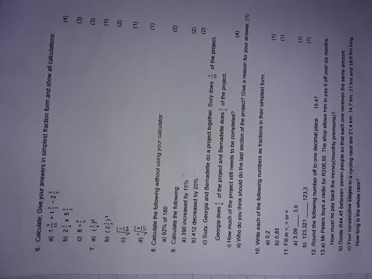 6. Calculate. Give your answers in simplest fraction form and show all calculations:
a) 1 1 -2
+
(4)
b) 2 x 5
(3)
(3)
7. a) (금)
b) (2)
(2)
(1)
(p)
(1)
8. Calculate the following without using your calculator:
a) 92% of 180
(2)
9. Calculate the following:
a) 390 increased by 15%
b) 412 decreased by 20%
().
(2)
of the project,
c) Suzy, Georgia and Bernadette do a project together. Suzy does
18
Georgia does
of the project and Bernadette does of the project.
6
i) How much of the project still needs to be completed?
ii) Who do you think should do the last section of the project? Give a reason for your answer. (1)
10. Write each of the following numbers as fractions in their simplest form.
a) 0,2
(1)
b) 0,85
().
11. Fill in <, > or =
a) 3,09
(1)
b) 123,321
123,3
(1).
12. Round the following number off to one decimal place.
19,47
13.a) Mr Peters buys a radio for R206,50. The shop allows him to pay it off over six months.
How must he pay back the money(monthly premiums)?
b) Divide R44,45 between seven people so that each one receives the same amount.
c) Four consecutive stages in a cycling race are 21,4 km; 14,7 km; 31 km and 18,6 km long.
How long is the whole race?
