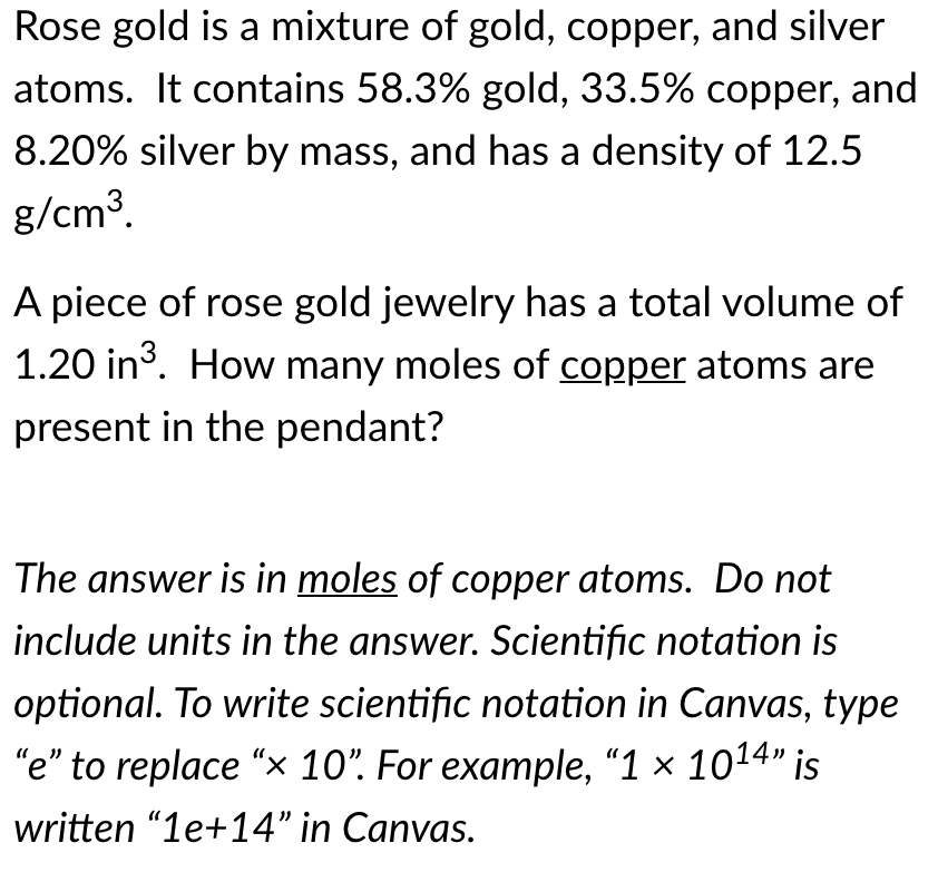 Rose gold is a mixture of gold, copper, and silver
atoms. It contains 58.3% gold, 33.5% copper, and
8.20% silver by mass, and has a density of 12.5
g/cm3.
A piece of rose gold jewelry has a total volume of
1.20 in3. How many moles of copper atoms are
present in the pendant?
The answer is in moles of copper atoms. Do not
include units in the answer. Scientific notation is
optional. To write scientific notation in Canvas, type
"e" to replace "x 10". For example, "1 × 1014" is
written "1e+14" in Canvas.
