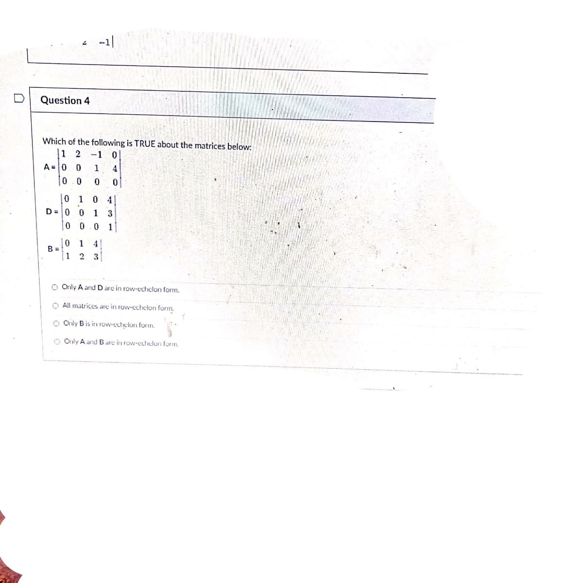 -1|
Question 4
Which of the following is TRUE about the matrices below:
1 2
-1
A =0 0
1
4
0.0
0 1
0 4
D =|0 0
1 3
0 0.0 1
0 1
B =
4
| 1
2 3
O Only A and D are in row-echelon form.
O All matrices are in row-echelon form.
O Only B is in row-echelon form.
O Only A and B are in row-echelon form.
