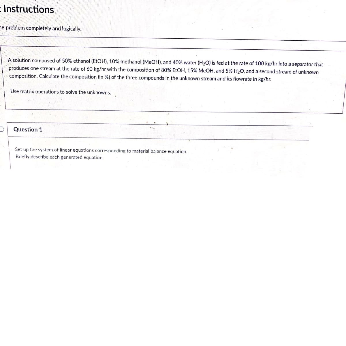 E Instructions
ne problem completely and logically.
A solution composed of 50% ethanol (ETOH), 10% methanol (MEOH), and 40% water (H20) is fed at the rate of 100 kg/hr into a separator that
produces one stream at the rate of 60 kg/hr with the composition of 80% EtOH, 15% MEOH, and 5% H2O, and a second stream of unknown
composition. Calculate the composition (in %) of the three compounds in the unknown stream and its flowrate in kg/hr.
Use matrix operations to solve the unknowns.
Question 1
Set up the system of linear equations corresponding to material balance equation.
Briefly describe each generated equation.
