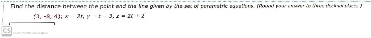 Find the distance between the point and the line given by the set of parametric equations. (Round your answer to three decimal places.)
(3, -8, 4); x = 2t, y = t - 3, z = 2t + 2
CS
Scannec with CamScanner
