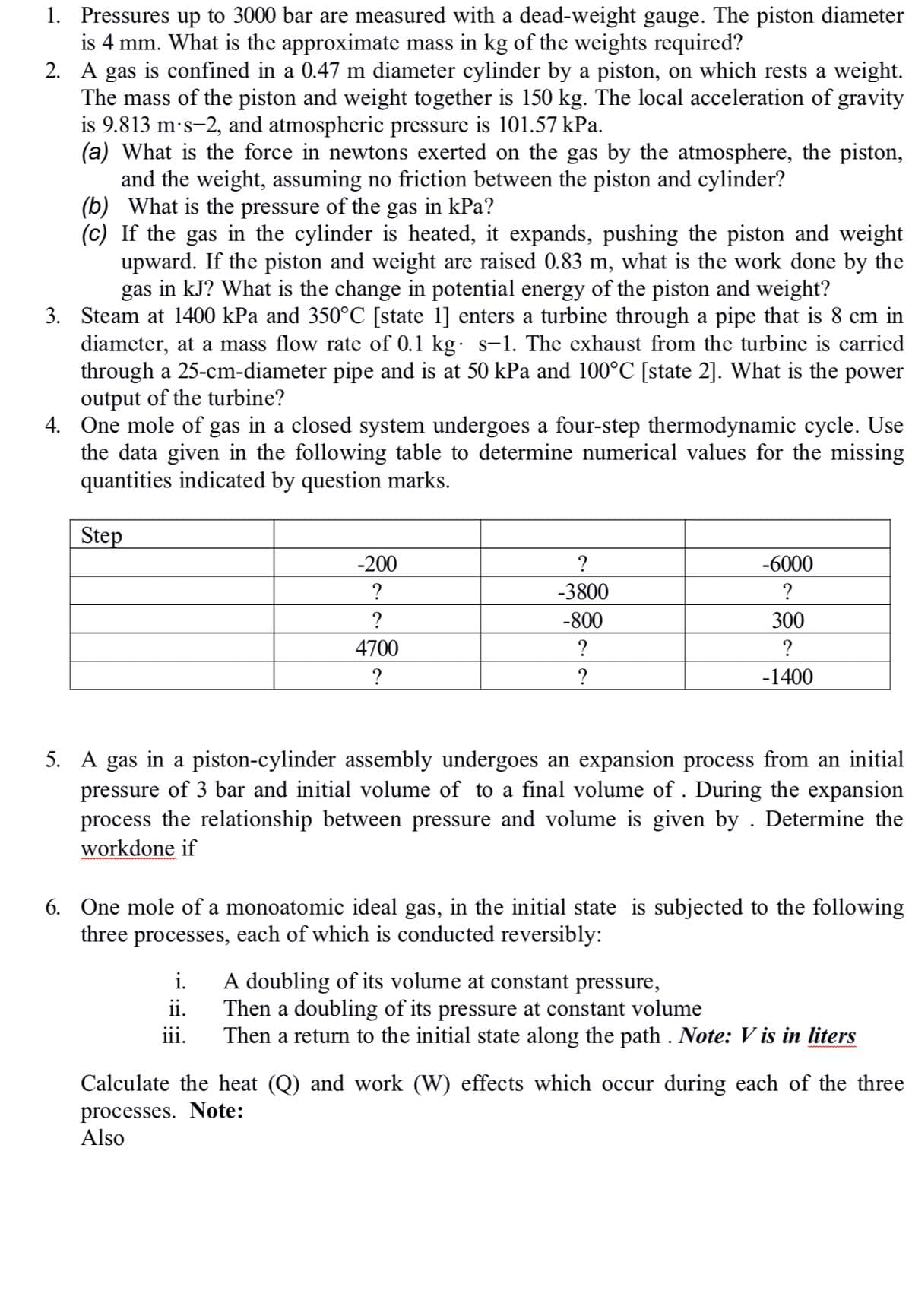 1. Pressures up to 3000 bar are measured with a dead-weight gauge. The piston diameter
is 4 mm. What is the approximate mass in kg of the weights required?
2. A gas is confined in a 0.47 m diameter cylinder by a piston, on which rests a weight.
The mass of the piston and weight together is 150 kg. The local acceleration of gravity
is 9.813 m's-2, and atmospheric pressure is 101.57 kPa.
(a) What is the force in newtons exerted on the gas by the atmosphere, the piston,
and the weight, assuming no friction between the piston and cylinder?
(b) What is the pressure of the gas in kPa?
(c) If the gas in the cylinder is heated, it expands, pushing the piston and weight
upward. If the piston and weight are raised 0.83 m, what is the work done by the
gas in kJ? What is the change in potential energy of the piston and weight?
3. Steam at 1400 kPa and 350°C [state 1] enters a turbine through a pipe that is 8 cm in
diameter, at a mass flow rate of 0.1 kg: s-1. The exhaust from the turbine is carried
through a 25-cm-diameter pipe and is at 50 kPa and 100°C [state 2]. What is the power
output of the turbine?
4. One mole of gas in a closed system undergoes a four-step thermodynamic cycle. Use
the data given in the following table to determine numerical values for the missing
quantities indicated by question marks.
Step
-200
?
-6000
?
-3800
?
?
-800
300
4700
?
?
?
-1400
5. A gas in a piston-cylinder assembly undergoes an expansion process from an initial
pressure of 3 bar and initial volume of to a final volume of . During the expansion
process the relationship between pressure and volume is given by . Determine the
workdone if
6. One mole of a monoatomic ideal gas, in the initial state is subjected to the following
three processes, each of which is conducted reversibly:
A doubling of its volume at constant pressure,
Then a doubling of its pressure at constant volume
Then a return to the initial state along the path . Note: V is in liters
i.
ii.
iii.
Calculate the heat (Q) and work (W) effects which occur during each of the three
processes. Note:
Also
