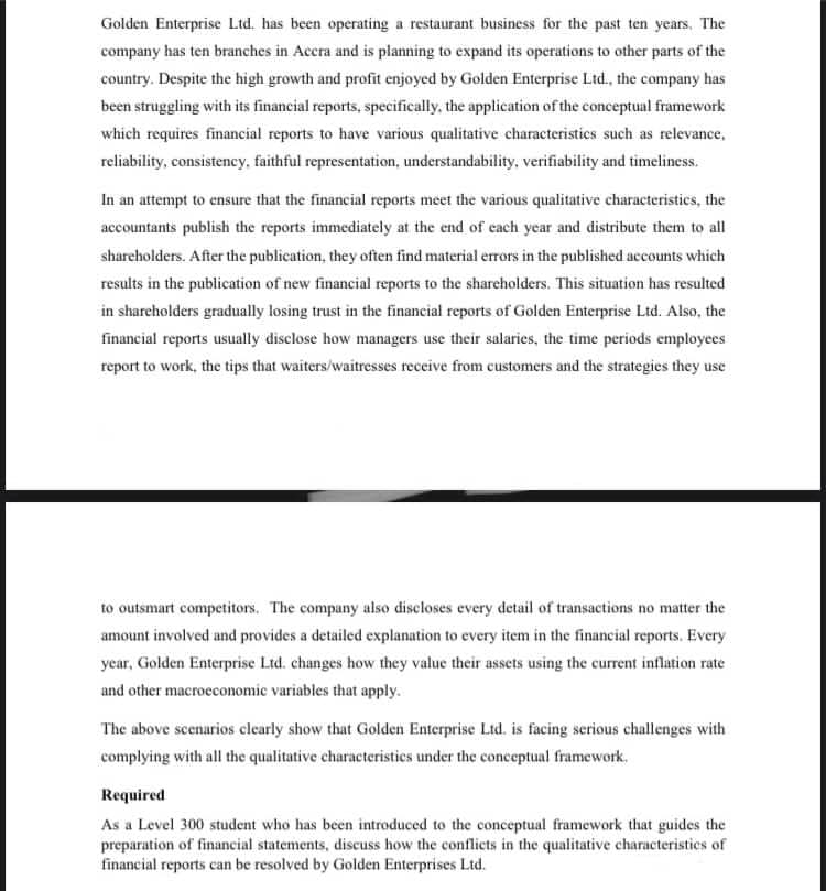 Golden Enterprise Ltd. has been operating a restaurant business for the past ten years. The
company has ten branches in Accra and is planning to expand its operations to other parts of the
country. Despite the high growth and profit enjoyed by Golden Enterprise Ltd., the company has
been struggling with its financial reports, specifically, the application of the conceptual framework
which requires financial reports to have various qualitative characteristics such as relevance,
reliability, consistency, faithful representation, understandability, verifiability and timeliness.
In an attempt to ensure that the financial reports meet the various qualitative characteristics, the
accountants publish the reports immediately at the end of each year and distribute them to all
shareholders. After the publication, they often find material errors in the published accounts which
results in the publication of new financial reports to the shareholders. This situation has resulted
in shareholders gradually losing trust in the financial reports of Golden Enterprise Ltd. Also, the
financial reports usually disclose how managers use their salaries, the time periods employees
report to work, the tips that waiters/waitresses receive from customers and the strategies they use
to outsmart competitors. The company also discloses every detail of transactions no matter the
amount involved and provides a detailed explanation to every item in the financial reports. Every
year, Golden Enterprise Ltd. changes how they value their assets using the current inflation rate
and other macroeconomic variables that apply.
The above scenarios clearly show that Golden Enterprise Ltd. is facing serious challenges with
complying with all the qualitative characteristics under the conceptual framework.
Required
As a Level 300 student who has been introduced to the conceptual framework that guides the
preparation of financial statements, discuss how the conflicts in the qualitative characteristics of
financial reports can be resolved by Golden Enterprises Ltd.
