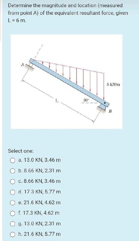 Determine the magnitude and location (measured
from point A) of the equivalent resultant force, given
L= 6 m.
5 kN/m
30°
B
Select one:
a. 13.0 KN, 3.46 m
b. 8.66 KN, 2.31 m
O c. 8.66 KN, 3.46 m
O d. 17.3 KN, 5.77 m
O e. 21.6 KN, 4.62 m
f. 17.3 KN, 4.62 m
O g. 13.0 KN, 2.31 m
h. 21.6 KN, 5.77 m
