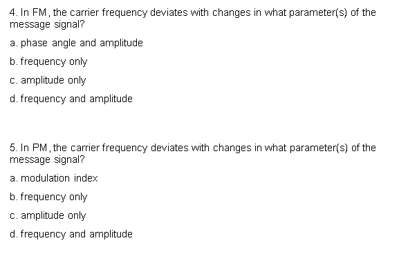 4. In FM, the carrier frequency deviates with changes in what parameter(s) of the
message signal?
a. phase angle and amplitude
b. frequency only
c. amplitude only
d. frequency and amplitude
5. In PM, the carrier frequency deviates with changes in what parameter(s) of the
message signal?
a. modulation index
b. frequency only
c. amplitude only
d. frequency and amplitude